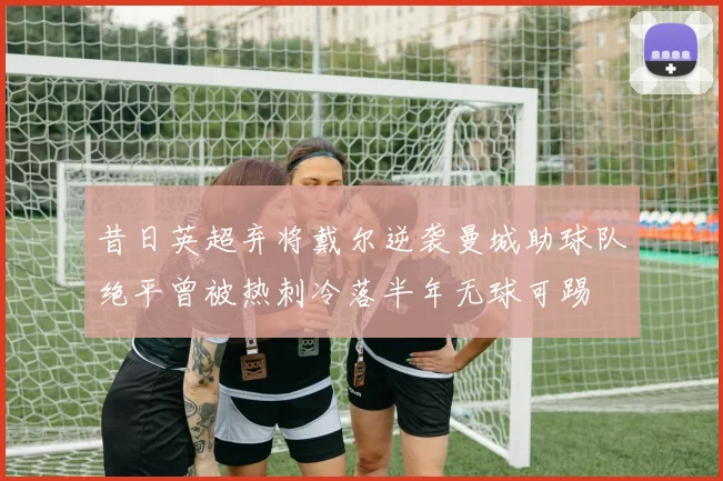 昔日英超弃将戴尔逆袭曼城助球队绝平曾被热刺冷落半年无球可踢