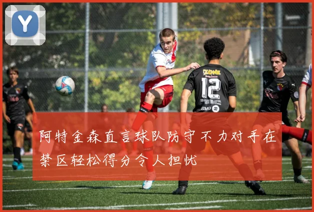 阿特金森直言球队防守不力对手在禁区轻松得分令人担忧