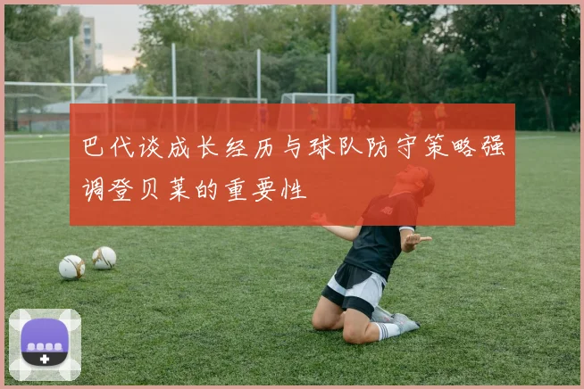 巴代谈成长经历与球队防守策略强调登贝莱的重要性