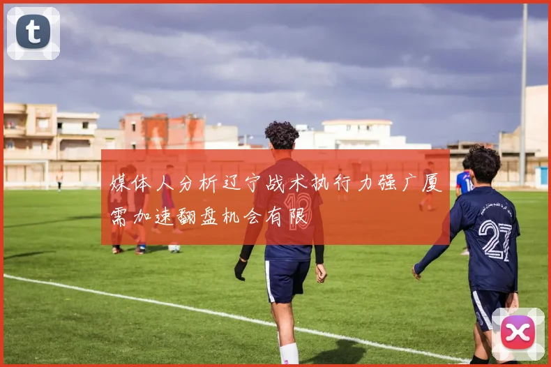 媒体人分析辽宁战术执行力强广厦需加速翻盘机会有限