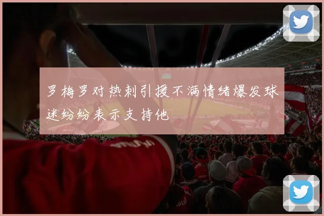 罗梅罗对热刺引援不满情绪爆发球迷纷纷表示支持他