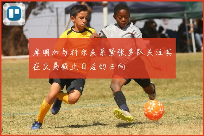 库明加与科尔关系紧张多队关注其在交易截止日后的去向