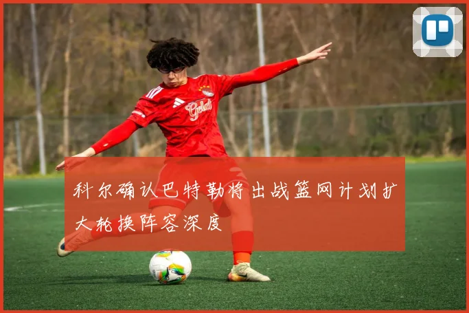 科尔确认巴特勒将出战篮网计划扩大轮换阵容深度