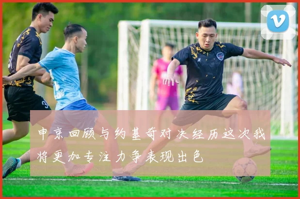 申京回顾与约基奇对决经历这次我将更加专注力争表现出色
