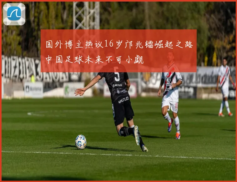 国外博主热议16岁邝兆镭崛起之路中国足球未来不可小觑