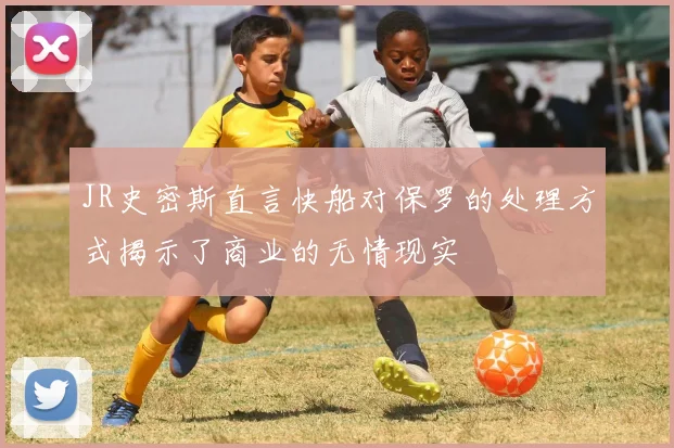 JR史密斯直言快船对保罗的处理方式揭示了商业的无情现实