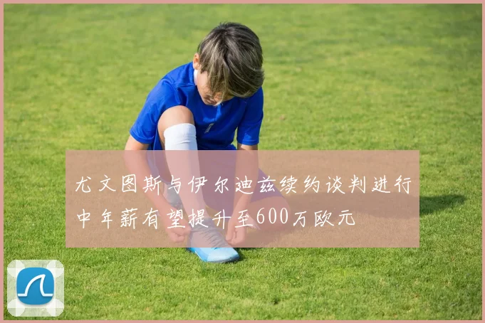 尤文图斯与伊尔迪兹续约谈判进行中年薪有望提升至600万欧元