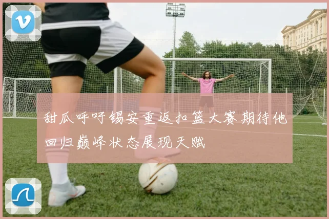 甜瓜呼吁锡安重返扣篮大赛期待他回归巅峰状态展现天赋