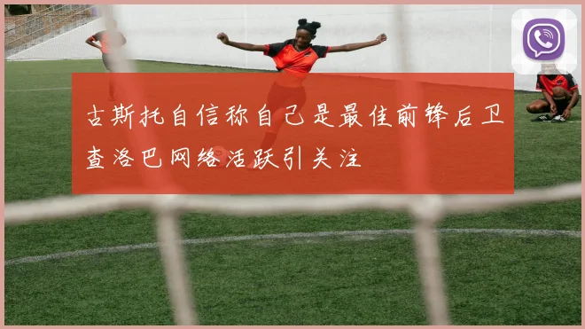 古斯托自信称自己是最佳前锋后卫查洛巴网络活跃引关注