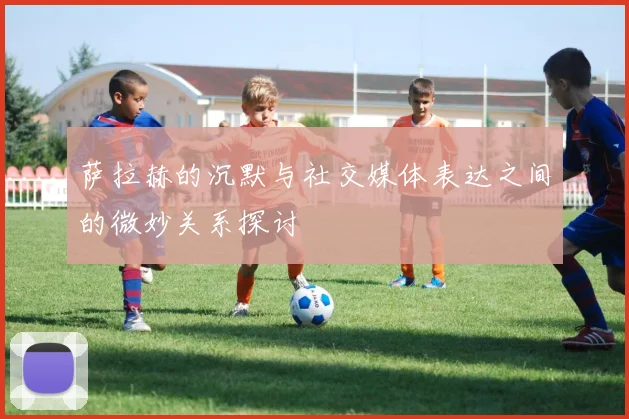 萨拉赫的沉默与社交媒体表达之间的微妙关系探讨