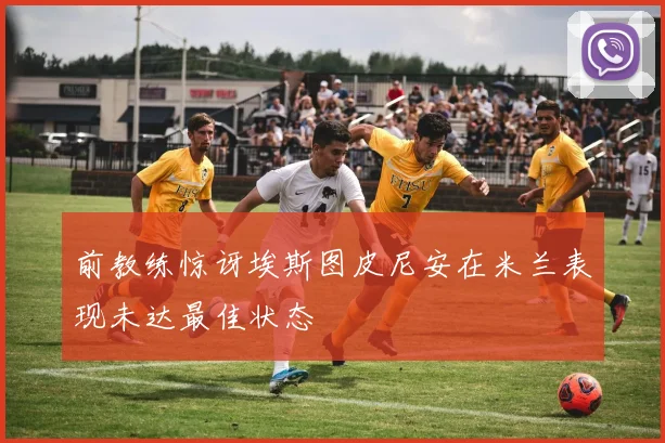 前教练惊讶埃斯图皮尼安在米兰表现未达最佳状态