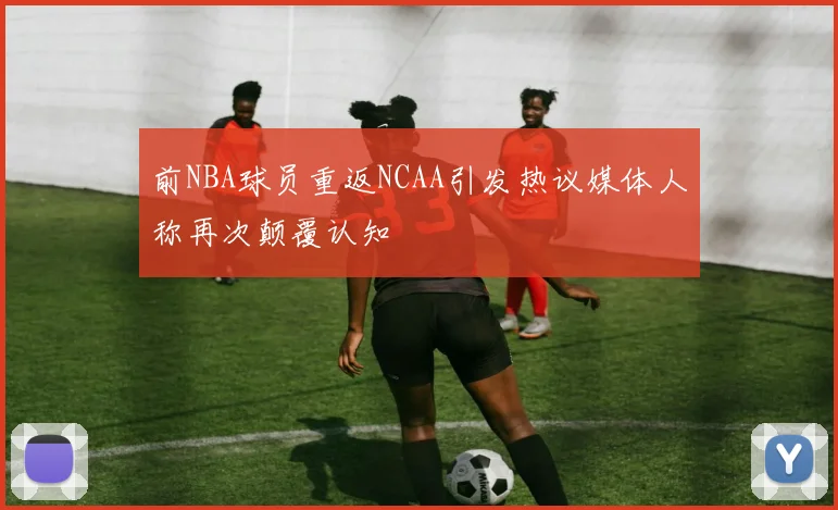 前NBA球员重返NCAA引发热议媒体人称再次颠覆认知
