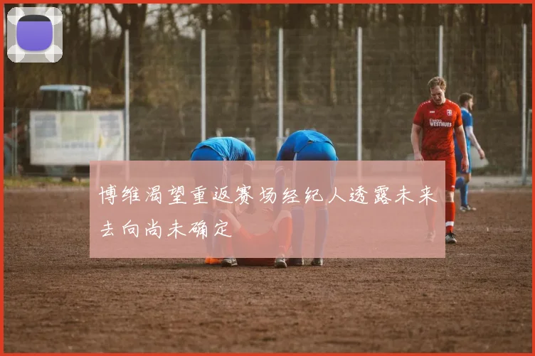 博维渴望重返赛场经纪人透露未来去向尚未确定