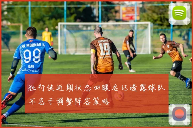 独行侠近期状态回暖名记透露球队不急于调整阵容策略