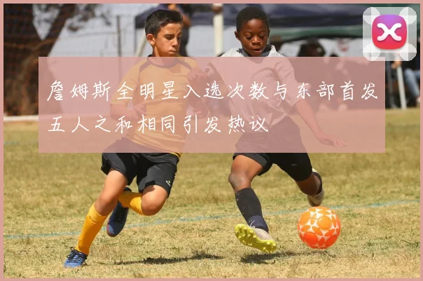 詹姆斯全明星入选次数与东部首发五人之和相同引发热议