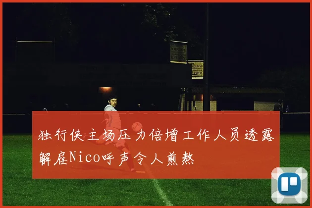 独行侠主场压力倍增工作人员透露解雇Nico呼声令人煎熬