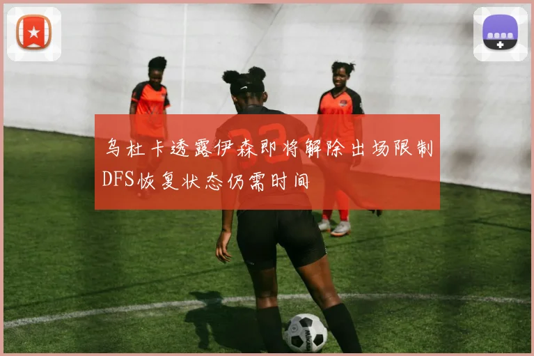 乌杜卡透露伊森即将解除出场限制DFS恢复状态仍需时间