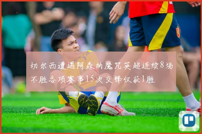 切尔西遭遇阿森纳魔咒英超连续8场不胜各项赛事15次交锋仅获1胜