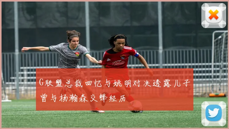 G联盟总裁回忆与姚明对决透露儿子曾与杨瀚森交锋经历