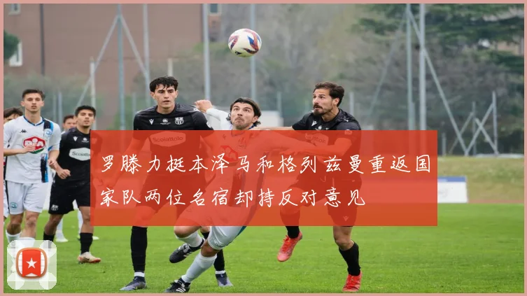罗滕力挺本泽马和格列兹曼重返国家队两位名宿却持反对意见