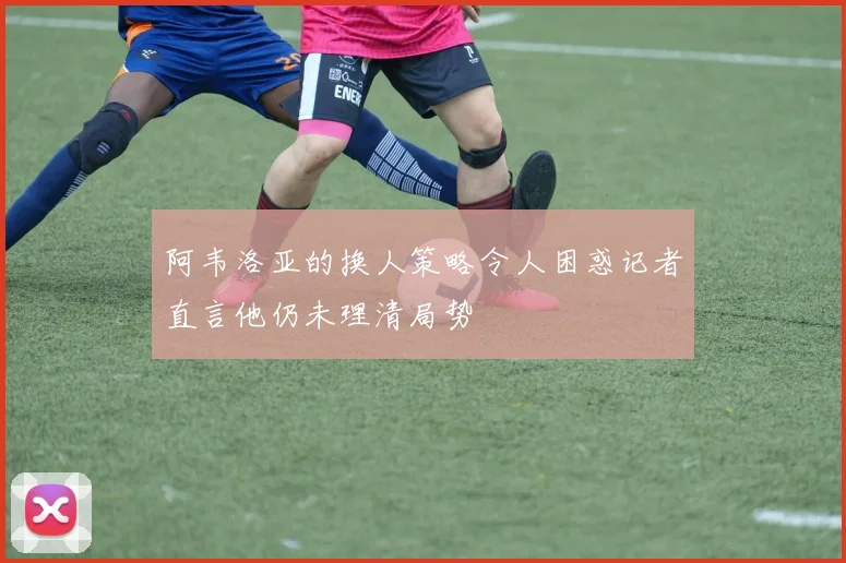 阿韦洛亚的换人策略令人困惑记者直言他仍未理清局势