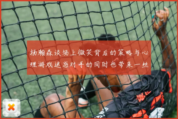 杨瀚森谈场上微笑背后的策略与心理游戏迷惑对手的同时也带来一丝嘲讽