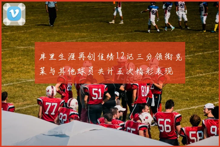 库里生涯再创佳绩12记三分领衔克莱与其他球员共计五次精彩表现