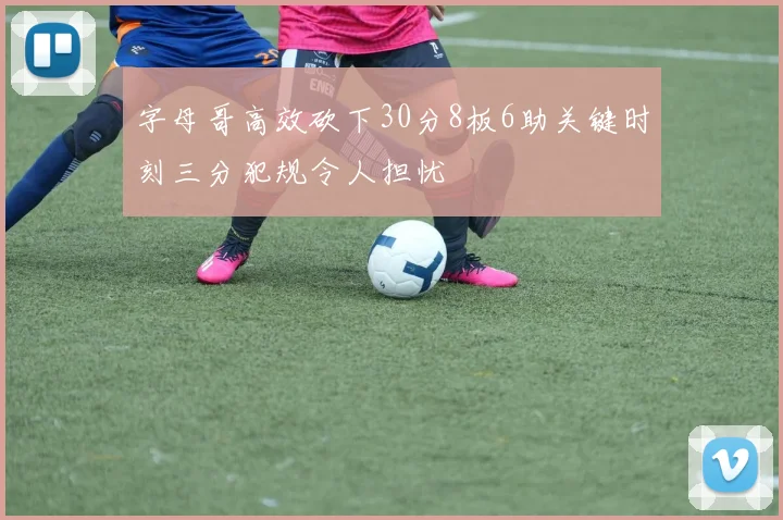 字母哥高效砍下30分8板6助关键时刻三分犯规令人担忧