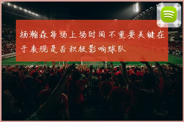 杨瀚森每场上场时间不重要关键在于表现是否积极影响球队