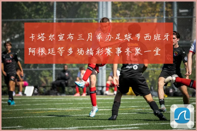 卡塔尔宣布三月举办足球节西班牙阿根廷等多场精彩赛事齐聚一堂