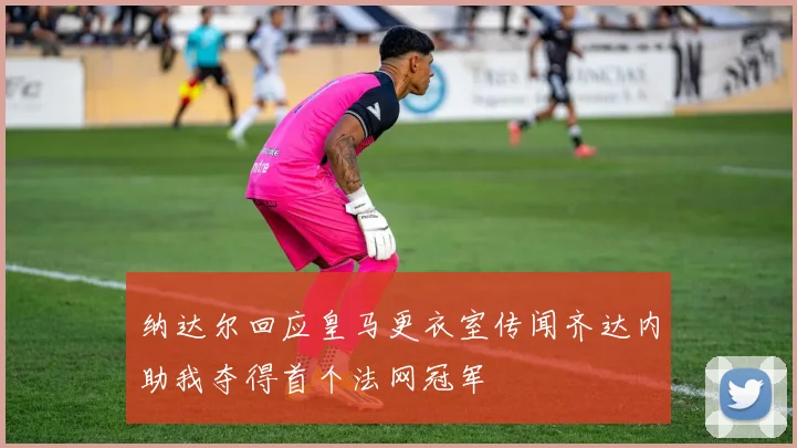纳达尔回应皇马更衣室传闻齐达内助我夺得首个法网冠军