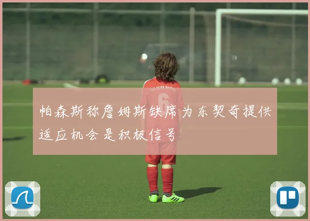帕森斯称詹姆斯缺席为东契奇提供适应机会是积极信号