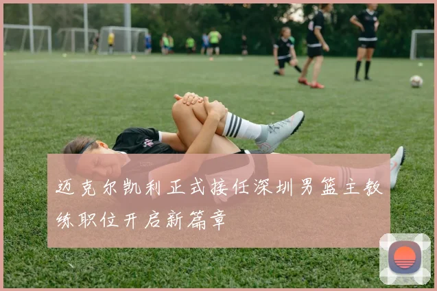 迈克尔凯利正式接任深圳男篮主教练职位开启新篇章
