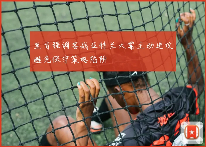 里肯强调客战亚特兰大需主动进攻避免保守策略陷阱